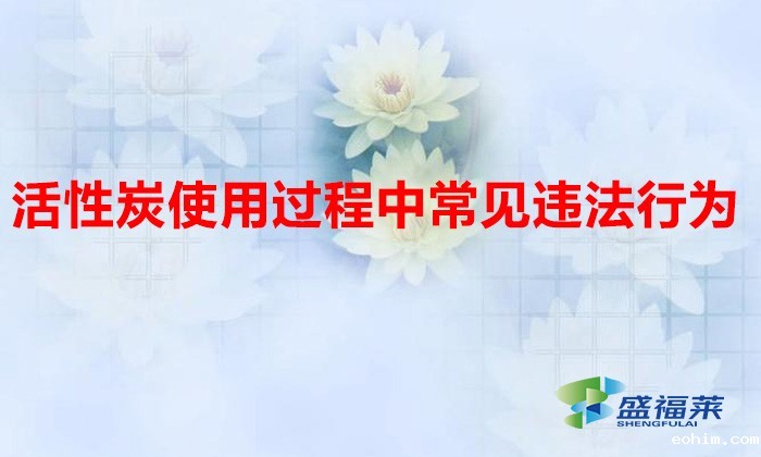 活性炭使用过程中常见违法行为，以及企业应如何规范化管理?