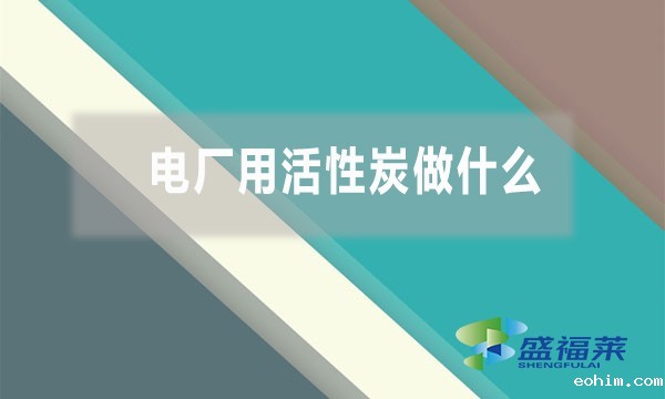 电厂用活性炭做什么（活性炭在电厂的作用和用途）